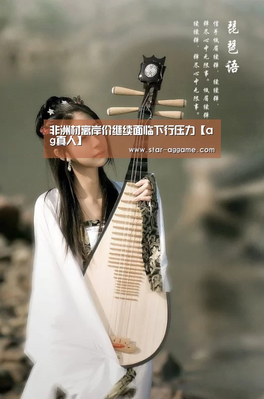 非洲材离岸价继续面临下行压力【ag真人】(图3) ag真人入口