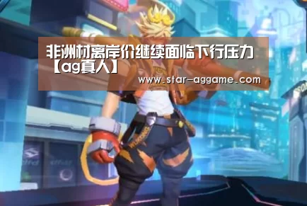 非洲材离岸价继续面临下行压力【ag真人】(图2) ag真人入口